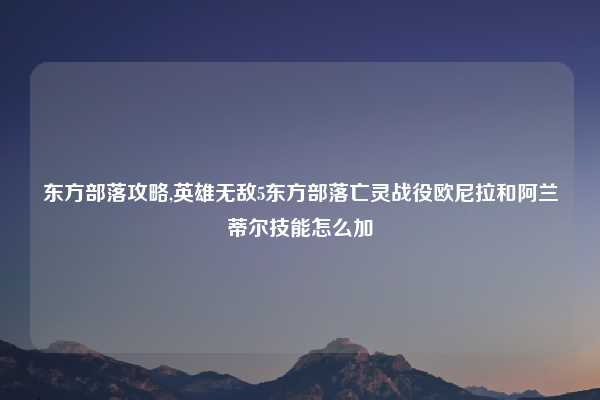 东方部落攻略,英雄无敌5东方部落亡灵战役欧尼拉和阿兰蒂尔技能怎么加