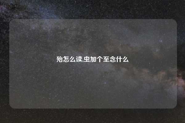 殆怎么读,虫加个至念什么