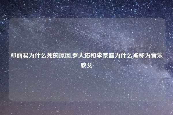 邓丽君为什么死的原因,罗大佑和李宗盛为什么被称为音乐教父