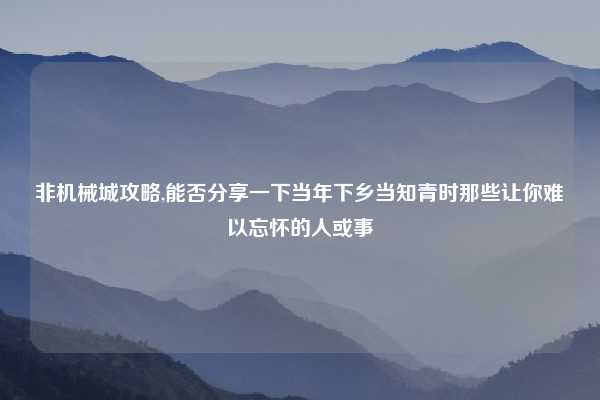 非机械城攻略,能否分享一下当年下乡当知青时那些让你难以忘怀的人或事