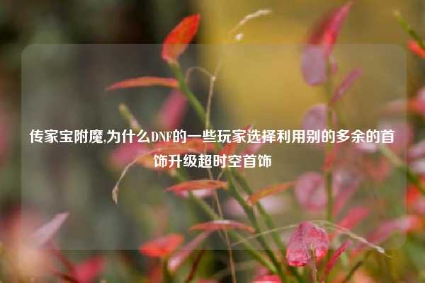 传家宝附魔,为什么DNF的一些玩家选择利用别的多余的首饰升级超时空首饰