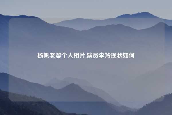 杨帆老婆个人相片,演员李羚现状如何