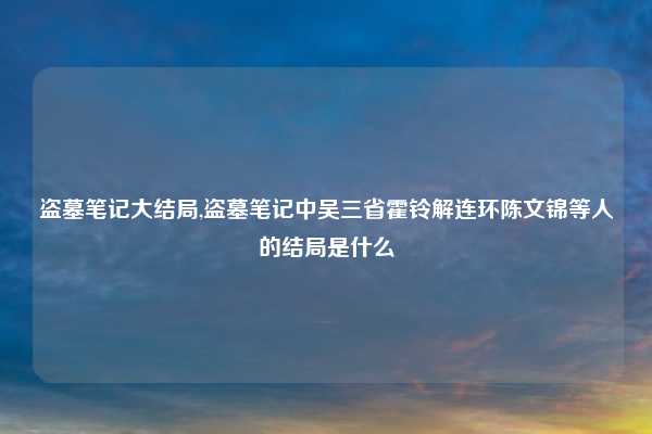 盗墓笔记大结局,盗墓笔记中吴三省霍铃解连环陈文锦等人的结局是什么