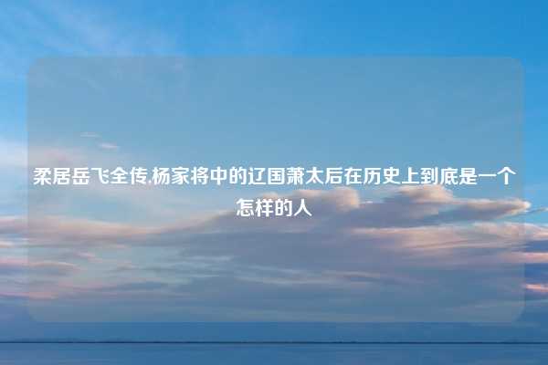 柔居岳飞全传,杨家将中的辽国萧太后在历史上到底是一个怎样的人