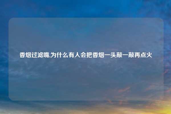香烟过滤嘴,为什么有人会把香烟一头敲一敲再点火
