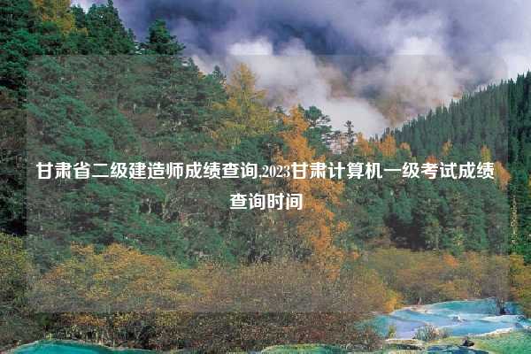 甘肃省二级建造师成绩查询,2023甘肃计算机一级考试成绩查询时间