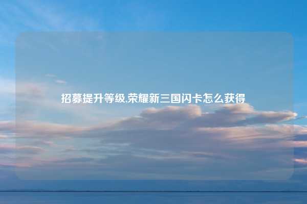 招募提升等级,荣耀新三国闪卡怎么获得