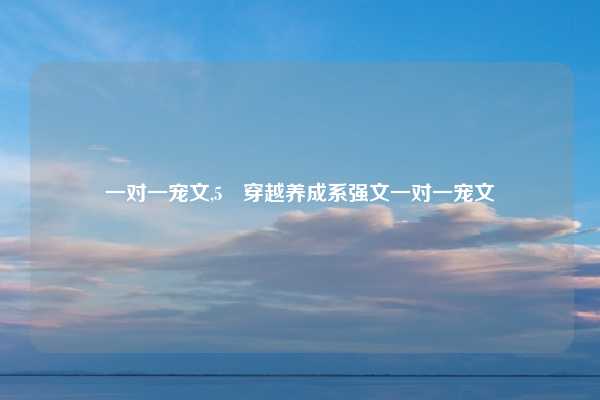 一对一宠文,5 穿越养成系强文一对一宠文