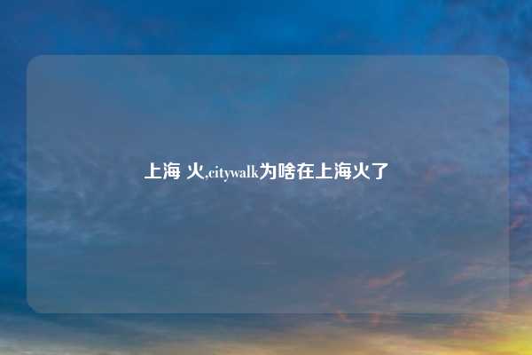上海 火,citywalk为啥在上海火了