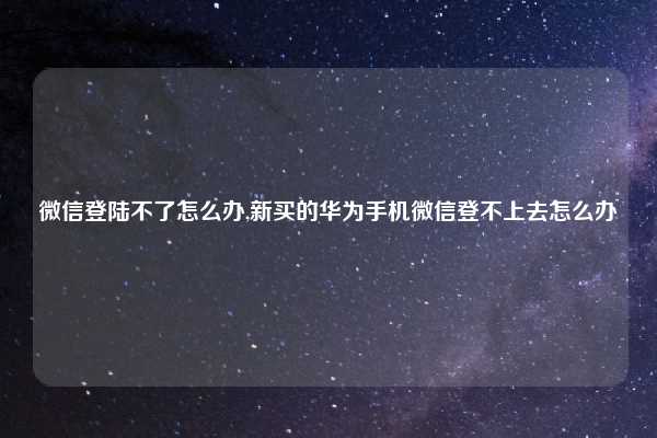 微信登陆不了怎么办,新买的华为手机微信登不上去怎么办