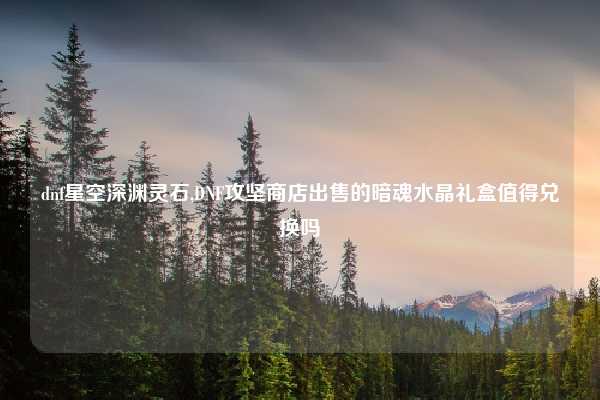 dnf星空深渊灵石,DNF攻坚商店出售的暗魂水晶礼盒值得兑换吗