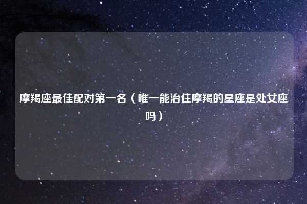 摩羯座最佳配对第一名（唯一能治住摩羯的星座是处女座吗）