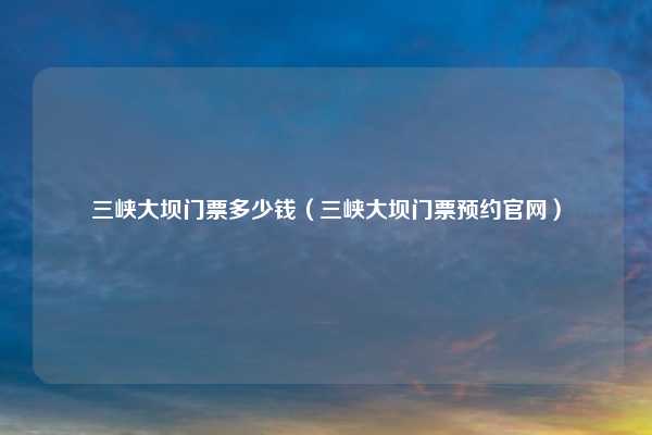 三峡大坝门票多少钱（三峡大坝门票预约官网）