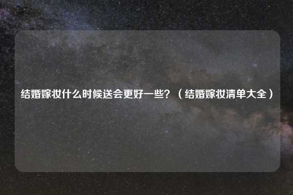 结婚嫁妆什么时候送会更好一些？（结婚嫁妆清单大全）