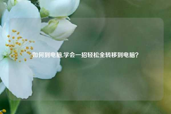 如何到电脑,学会一招轻松全转移到电脑？