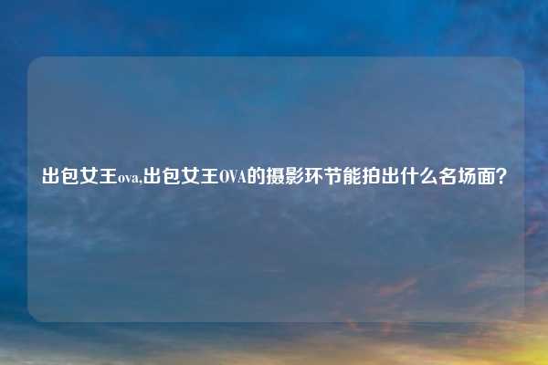 出包女王ova,出包女王OVA的摄影环节能拍出什么名场面？