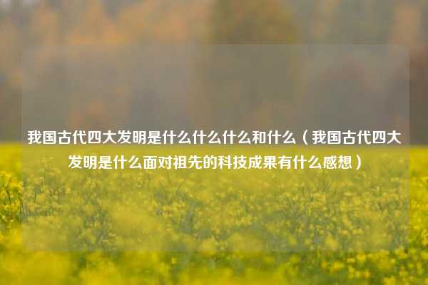 我国古代四大发明是什么什么什么和什么（我国古代四大发明是什么面对祖先的科技成果有什么感想）