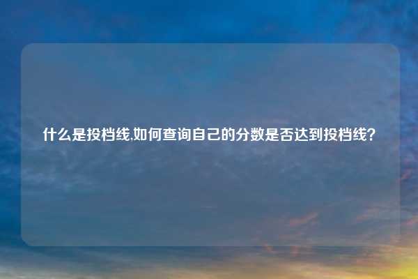 什么是投档线,如何查询自己的分数是否达到投档线？