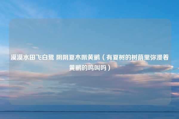 漠漠水田飞白鹭 阴阴夏木啭黄鹂（有夏树的树荫里弥漫着黄鹂的鸣叫吗）