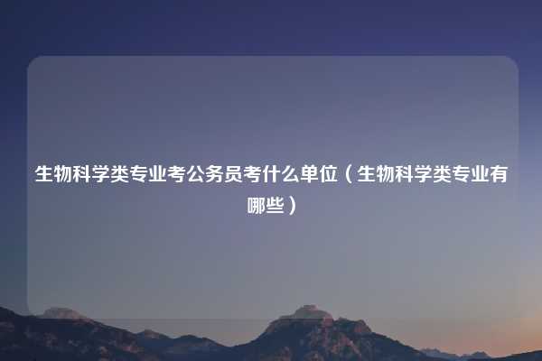 生物科学类专业考公务员考什么单位（生物科学类专业有哪些）