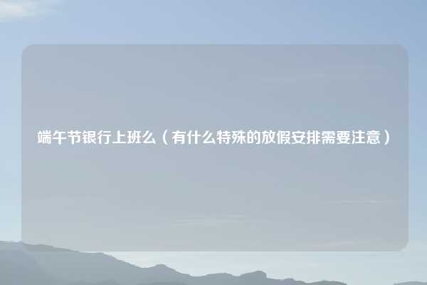 端午节银行上班么（有什么特殊的放假安排需要注意）