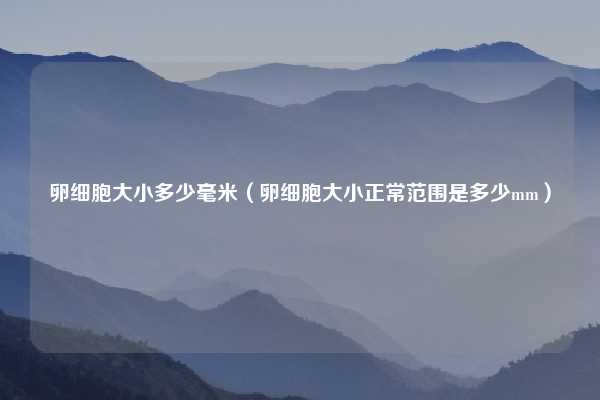卵细胞大小多少毫米（卵细胞大小正常范围是多少mm）