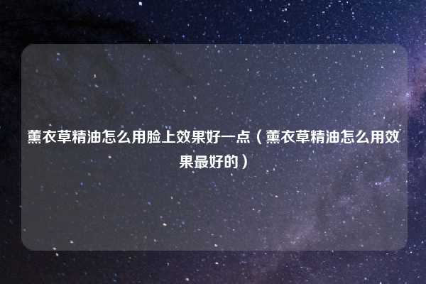 薰衣草精油怎么用脸上效果好一点（薰衣草精油怎么用效果最好的）