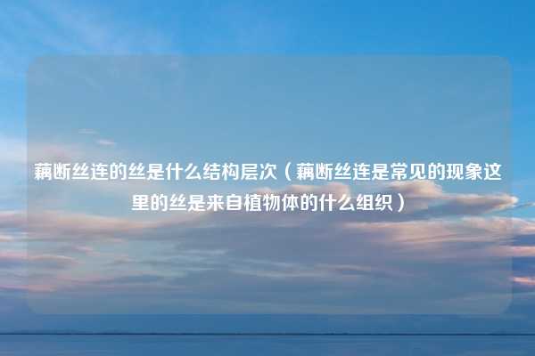 藕断丝连的丝是什么结构层次（藕断丝连是常见的现象这里的丝是来自植物体的什么组织）