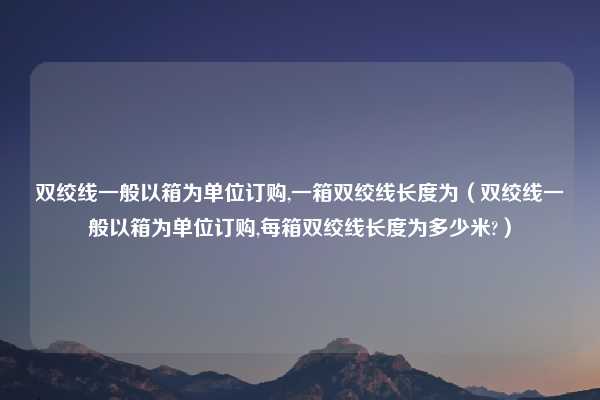 双绞线一般以箱为单位订购,一箱双绞线长度为（双绞线一般以箱为单位订购,每箱双绞线长度为多少米?）