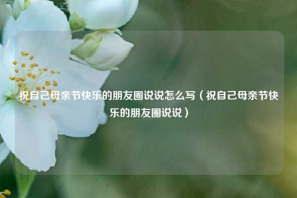 祝自己母亲节快乐的朋友圈说说怎么写（祝自己母亲节快乐的朋友圈说说）