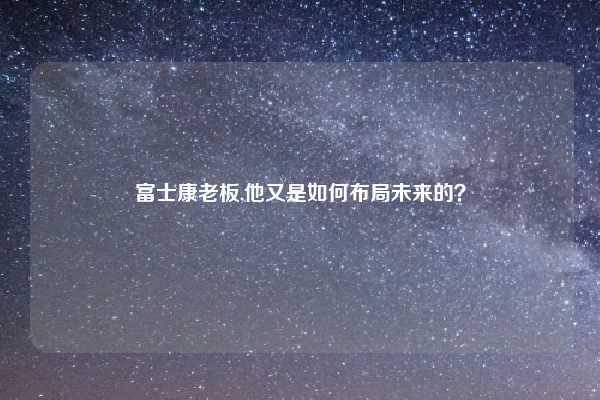 富士康老板,他又是如何布局未来的？