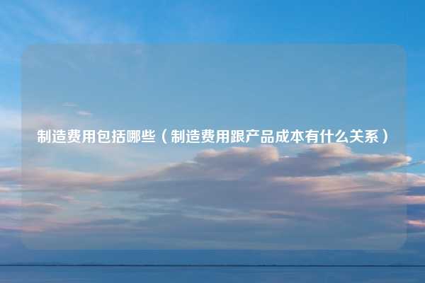 制造费用包括哪些（制造费用跟产品成本有什么关系）