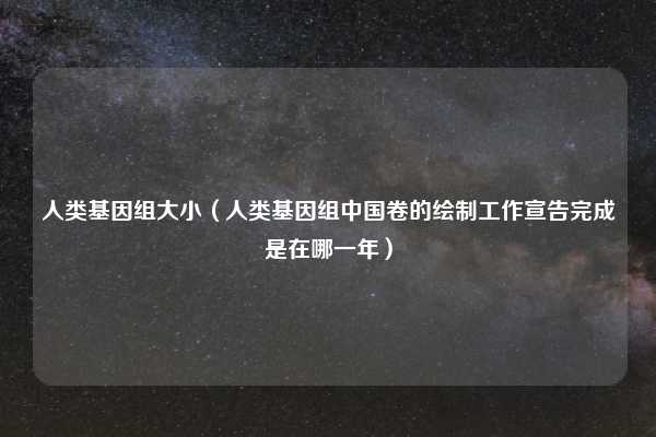 人类基因组大小（人类基因组中国卷的绘制工作宣告完成是在哪一年）