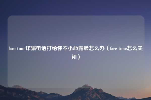 face time诈骗电话打给你不小心露脸怎么办（face time怎么关闭）