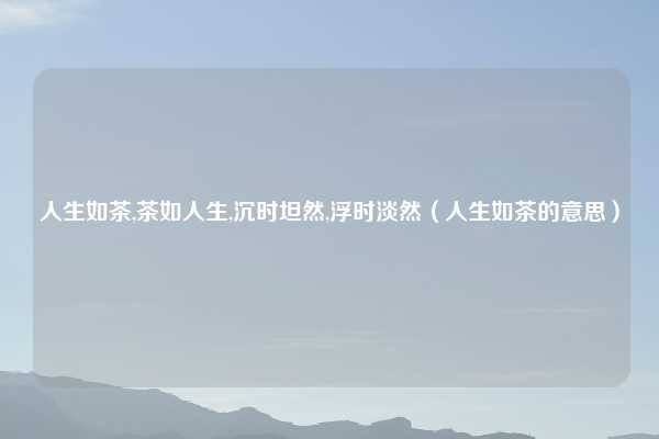 人生如茶,茶如人生,沉时坦然,浮时淡然（人生如茶的意思）