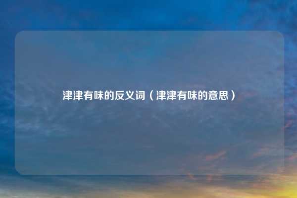 津津有味的反义词（津津有味的意思）