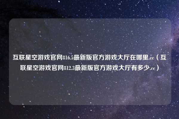 互联星空游戏官网816.5最新版官方游戏大厅在哪里.cc（互联星空游戏官网812.3最新版官方游戏大厅有多少.cc）