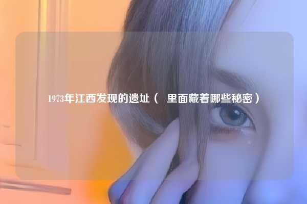 1973年江西发现的遗址（  里面藏着哪些秘密）
