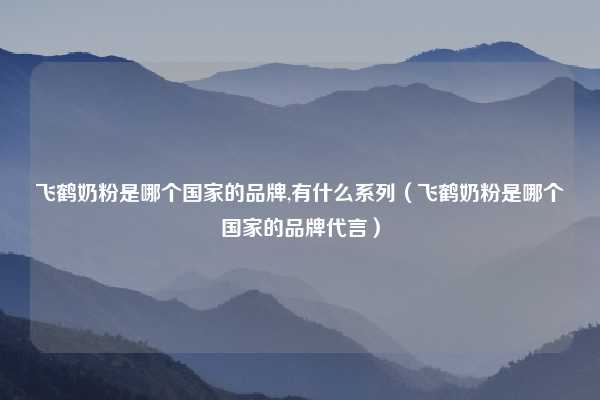 飞鹤奶粉是哪个国家的品牌,有什么系列（飞鹤奶粉是哪个国家的品牌代言）