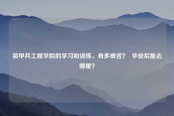 装甲兵工程学院的学习和训练，有多艰苦？  毕业后能去哪里？