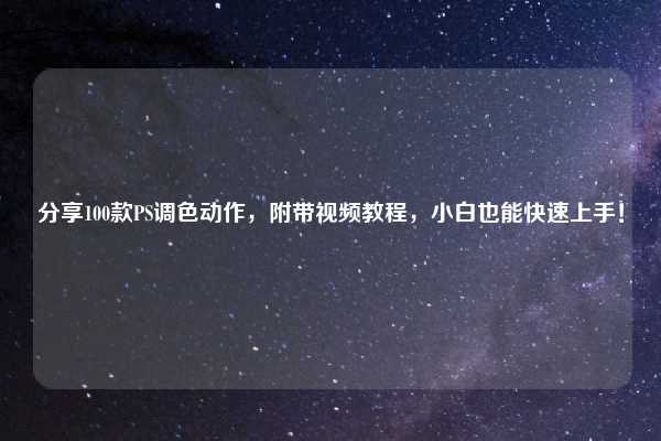 分享100款PS调色动作，附带视频教程，小白也能快速上手！