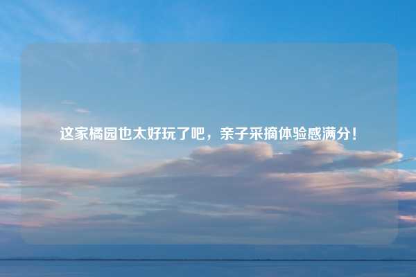 这家橘园也太好玩了吧，亲子采摘体验感满分！
