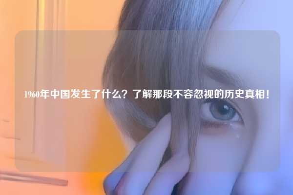 1960年中国发生了什么？了解那段不容忽视的历史真相！