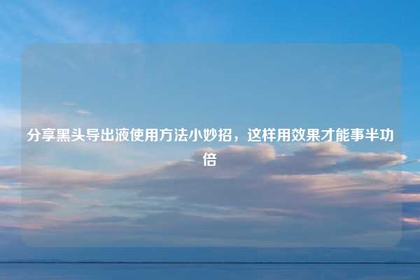 分享黑头导出液使用方法小妙招，这样用效果才能事半功倍