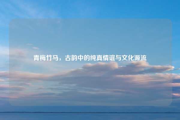 青梅竹马，古韵中的纯真情谊与文化源流