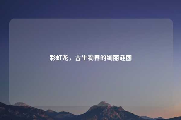 彩虹龙，古生物界的绚丽谜团