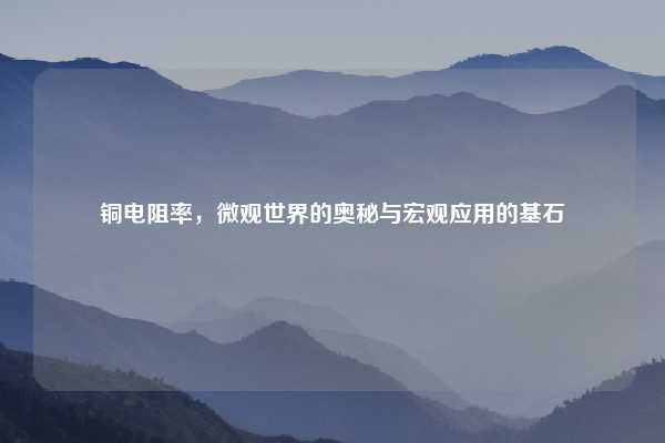 铜电阻率，微观世界的奥秘与宏观应用的基石