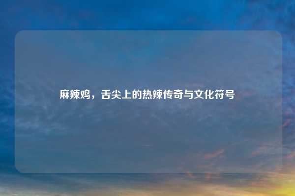 麻辣鸡，舌尖上的热辣传奇与文化符号