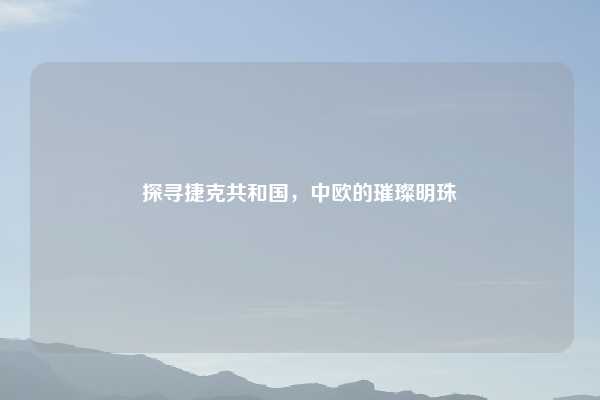 探寻捷克共和国，中欧的璀璨明珠