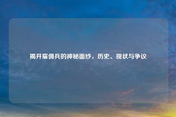 揭开雇佣兵的神秘面纱，历史、现状与争议